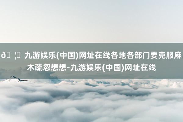 🦄九游娱乐(中国)网址在线各地各部门要克服麻木疏忽想想-九游娱乐(中国)网址在线
