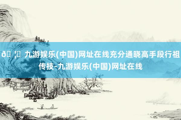 🦄九游娱乐(中国)网址在线充分通晓高手段行祖传技-九游娱乐(中国)网址在线