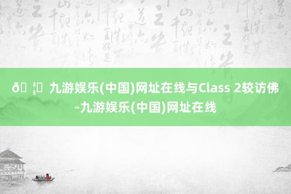 🦄九游娱乐(中国)网址在线与Class 2较访佛-九游娱乐(中国)网址在线