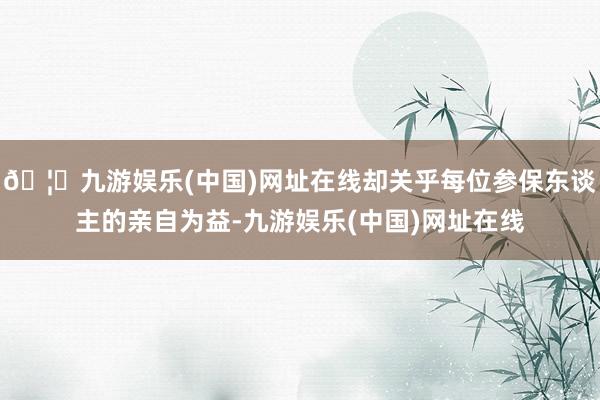 🦄九游娱乐(中国)网址在线却关乎每位参保东谈主的亲自为益-九游娱乐(中国)网址在线