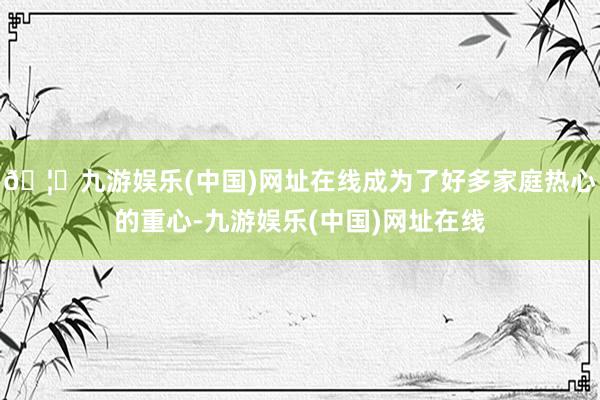 🦄九游娱乐(中国)网址在线成为了好多家庭热心的重心-九游娱乐(中国)网址在线