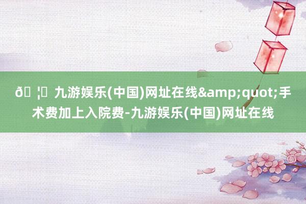 🦄九游娱乐(中国)网址在线&quot;手术费加上入院费-九游娱乐(中国)网址在线