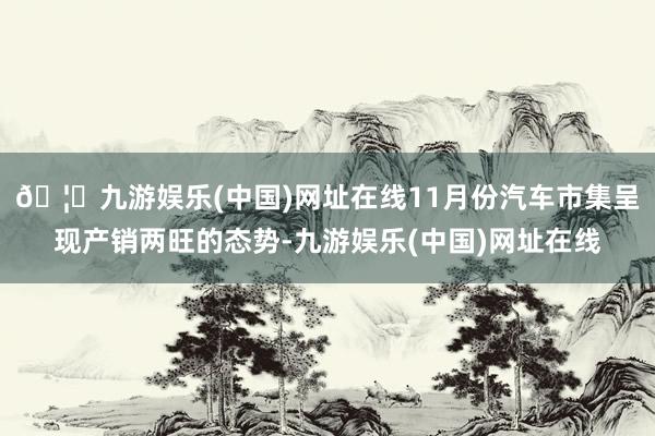 🦄九游娱乐(中国)网址在线11月份汽车市集呈现产销两旺的态势-九游娱乐(中国)网址在线