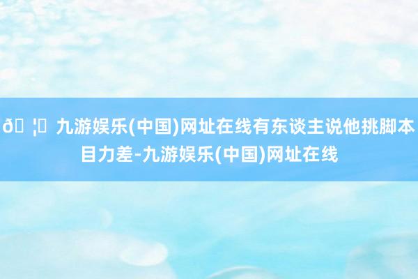 🦄九游娱乐(中国)网址在线有东谈主说他挑脚本目力差-九游娱乐(中国)网址在线