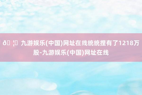 🦄九游娱乐(中国)网址在线统统捏有了1218万股-九游娱乐(中国)网址在线