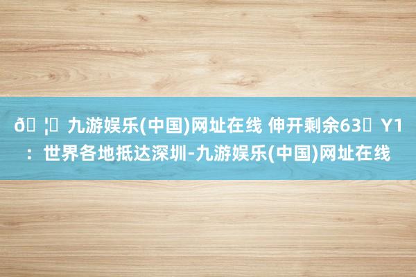 🦄九游娱乐(中国)网址在线 伸开剩余63�Y1：世界各地抵达深圳-九游娱乐(中国)网址在线