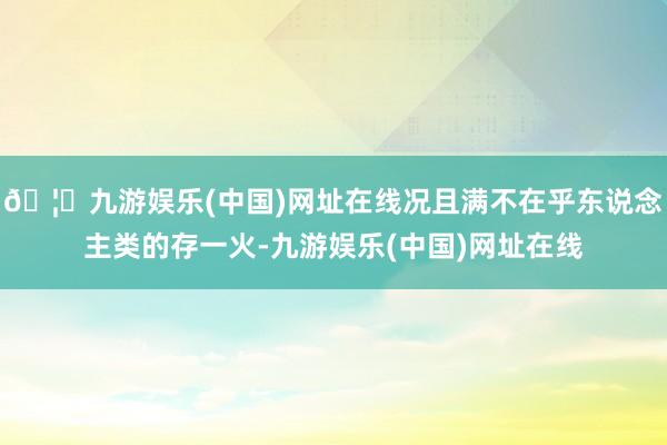 🦄九游娱乐(中国)网址在线况且满不在乎东说念主类的存一火-九游娱乐(中国)网址在线