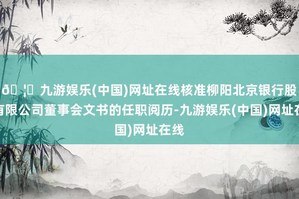 🦄九游娱乐(中国)网址在线核准柳阳北京银行股份有限公司董事会文书的任职阅历-九游娱乐(中国)网址在线