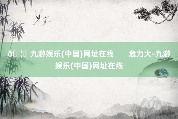 🦄九游娱乐(中国)网址在线       危力大-九游娱乐(中国)网址在线