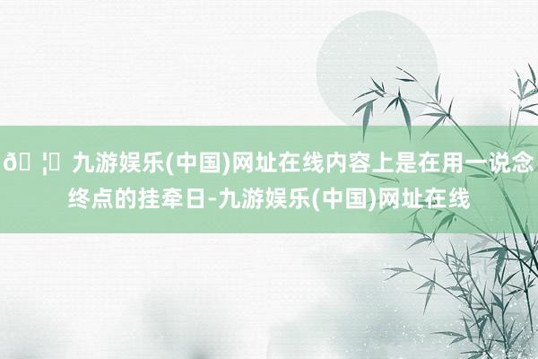 🦄九游娱乐(中国)网址在线内容上是在用一说念终点的挂牵日-九游娱乐(中国)网址在线