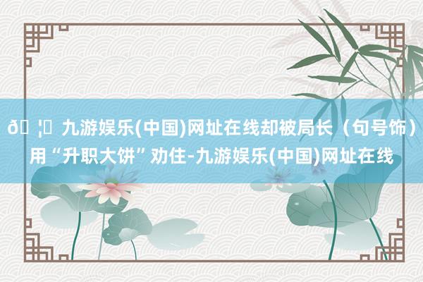 🦄九游娱乐(中国)网址在线却被局长（句号饰）用“升职大饼”劝住-九游娱乐(中国)网址在线