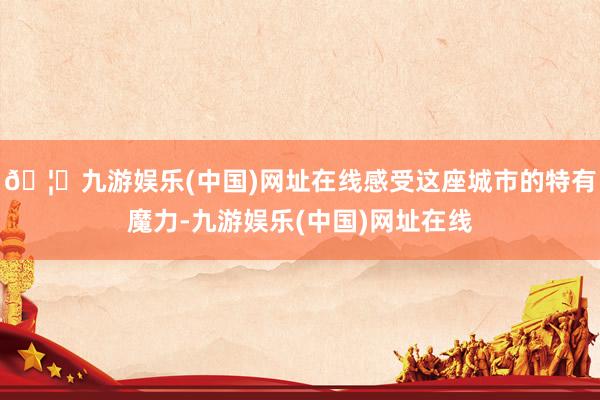🦄九游娱乐(中国)网址在线感受这座城市的特有魔力-九游娱乐(中国)网址在线
