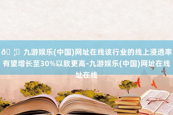 🦄九游娱乐(中国)网址在线该行业的线上浸透率有望增长至30%以致更高-九游娱乐(中国)网址在线