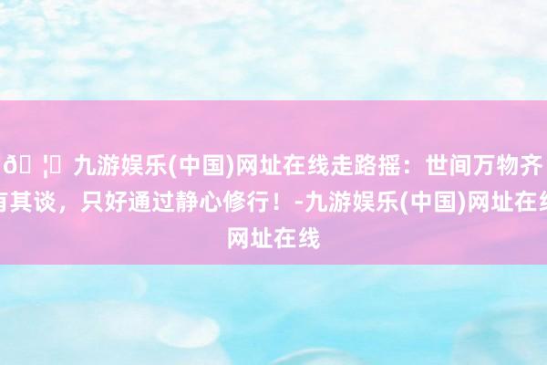 🦄九游娱乐(中国)网址在线走路摇：世间万物齐有其谈，只好通过静心修行！-九游娱乐(中国)网址在线