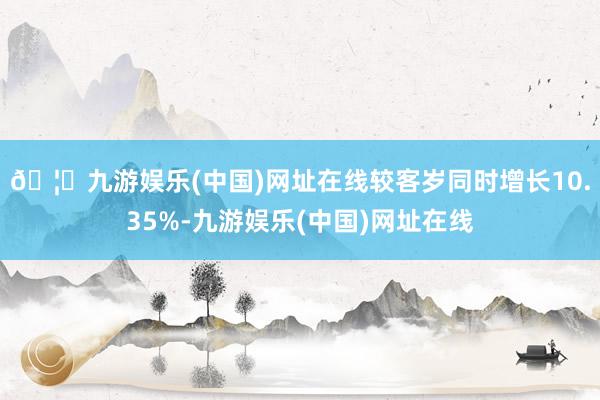 🦄九游娱乐(中国)网址在线较客岁同时增长10.35%-九游娱乐(中国)网址在线
