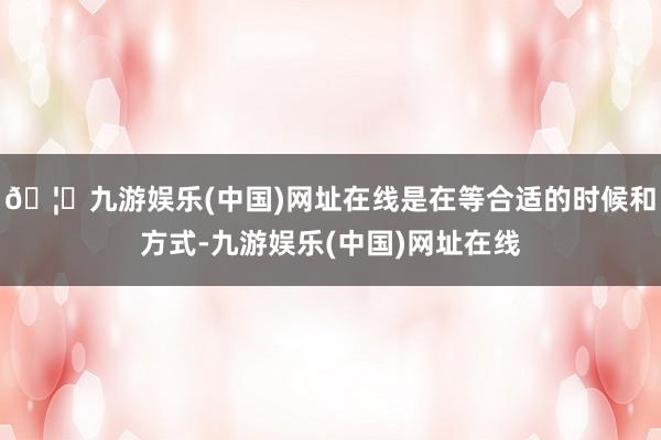 🦄九游娱乐(中国)网址在线是在等合适的时候和方式-九游娱乐(中国)网址在线