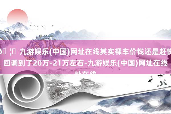 🦄九游娱乐(中国)网址在线其实裸车价钱还是赶快回调到了20万-21万左右-九游娱乐(中国)网址在线