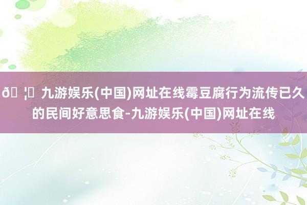 🦄九游娱乐(中国)网址在线霉豆腐行为流传已久的民间好意思食-九游娱乐(中国)网址在线