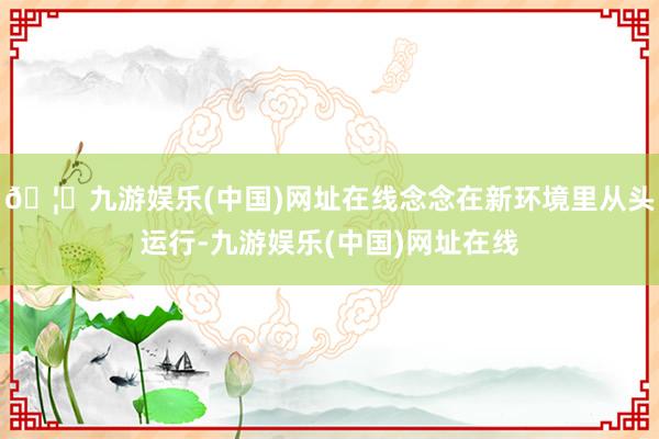 🦄九游娱乐(中国)网址在线念念在新环境里从头运行-九游娱乐(中国)网址在线