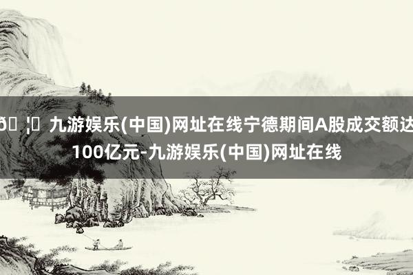 🦄九游娱乐(中国)网址在线宁德期间A股成交额达100亿元-九游娱乐(中国)网址在线