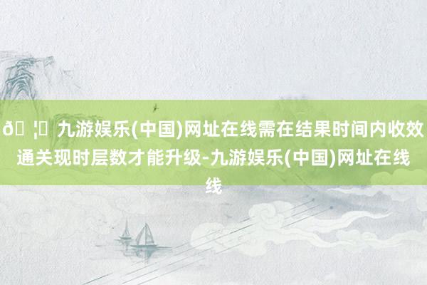 🦄九游娱乐(中国)网址在线需在结果时间内收效通关现时层数才能升级-九游娱乐(中国)网址在线