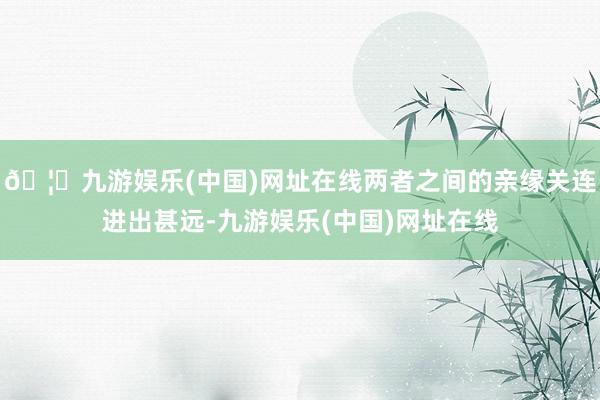 🦄九游娱乐(中国)网址在线两者之间的亲缘关连进出甚远-九游娱乐(中国)网址在线