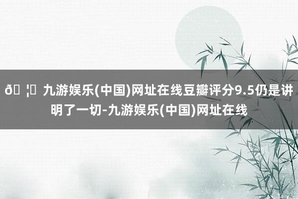🦄九游娱乐(中国)网址在线豆瓣评分9.5仍是讲明了一切-九游娱乐(中国)网址在线