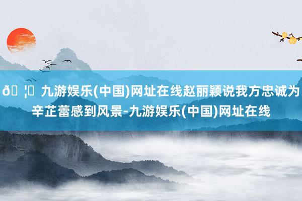 🦄九游娱乐(中国)网址在线赵丽颖说我方忠诚为辛芷蕾感到风景-九游娱乐(中国)网址在线