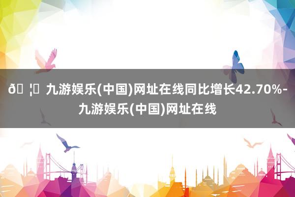 🦄九游娱乐(中国)网址在线同比增长42.70%-九游娱乐(中国)网址在线