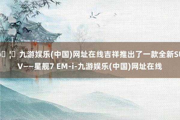 🦄九游娱乐(中国)网址在线吉祥推出了一款全新SUV——星舰7 EM-i-九游娱乐(中国)网址在线