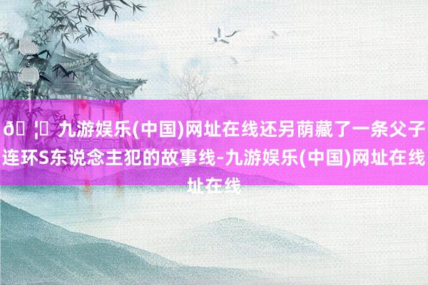 🦄九游娱乐(中国)网址在线还另荫藏了一条父子连环S东说念主犯的故事线-九游娱乐(中国)网址在线