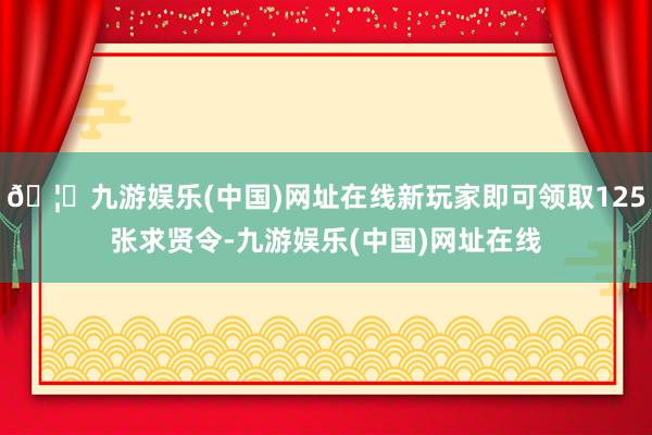 🦄九游娱乐(中国)网址在线新玩家即可领取125张求贤令-九游娱乐(中国)网址在线