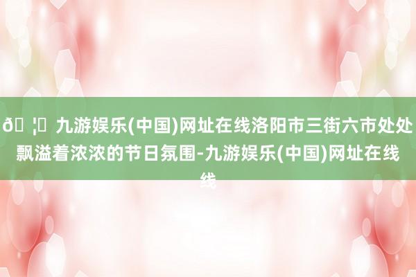 🦄九游娱乐(中国)网址在线洛阳市三街六市处处飘溢着浓浓的节日氛围-九游娱乐(中国)网址在线