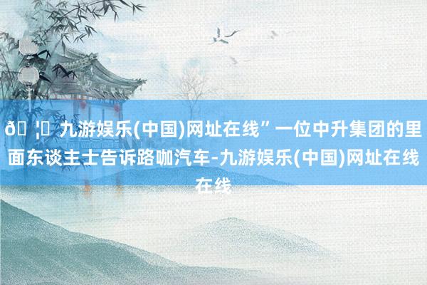 🦄九游娱乐(中国)网址在线”一位中升集团的里面东谈主士告诉路咖汽车-九游娱乐(中国)网址在线