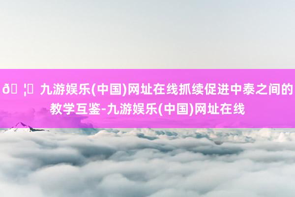 🦄九游娱乐(中国)网址在线抓续促进中泰之间的教学互鉴-九游娱乐(中国)网址在线