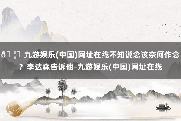 🦄九游娱乐(中国)网址在线不知说念该奈何作念？李达森告诉他-九游娱乐(中国)网址在线