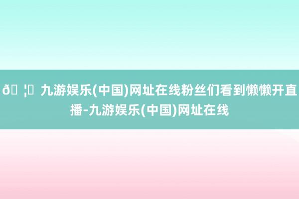 🦄九游娱乐(中国)网址在线粉丝们看到懒懒开直播-九游娱乐(中国)网址在线