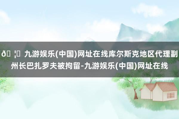 🦄九游娱乐(中国)网址在线库尔斯克地区代理副州长巴扎罗夫被拘留-九游娱乐(中国)网址在线