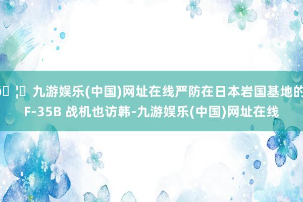 🦄九游娱乐(中国)网址在线严防在日本岩国基地的 F-35B 战机也访韩-九游娱乐(中国)网址在线