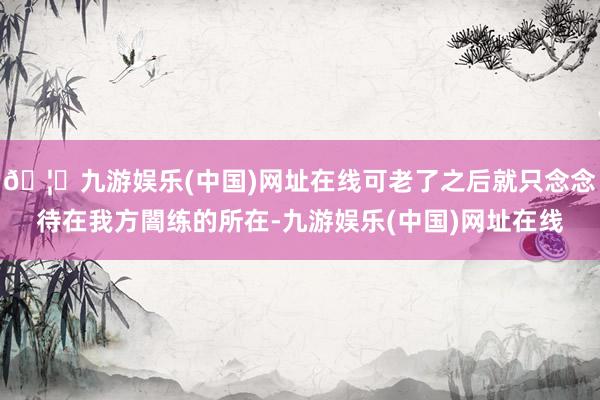 🦄九游娱乐(中国)网址在线可老了之后就只念念待在我方闇练的所在-九游娱乐(中国)网址在线