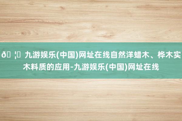🦄九游娱乐(中国)网址在线自然洋蜡木、桦木实木料质的应用-九游娱乐(中国)网址在线