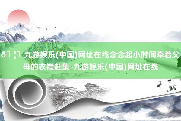 🦄九游娱乐(中国)网址在线念念起小时间牵着父母的衣襟赶集-九游娱乐(中国)网址在线