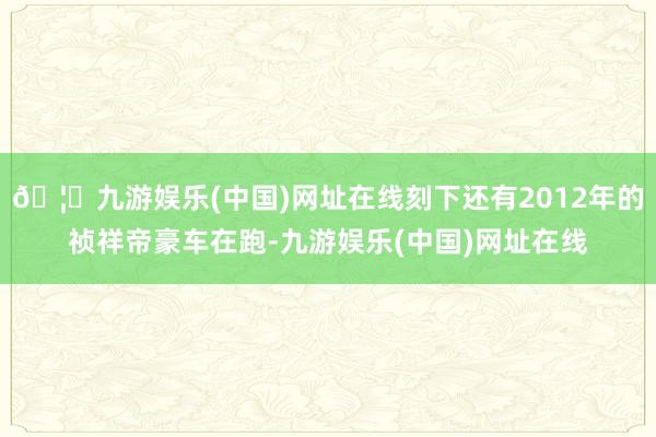 🦄九游娱乐(中国)网址在线刻下还有2012年的祯祥帝豪车在跑-九游娱乐(中国)网址在线