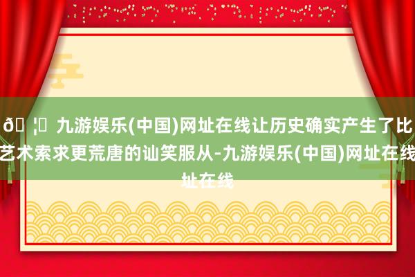 🦄九游娱乐(中国)网址在线让历史确实产生了比艺术索求更荒唐的讪笑服从-九游娱乐(中国)网址在线