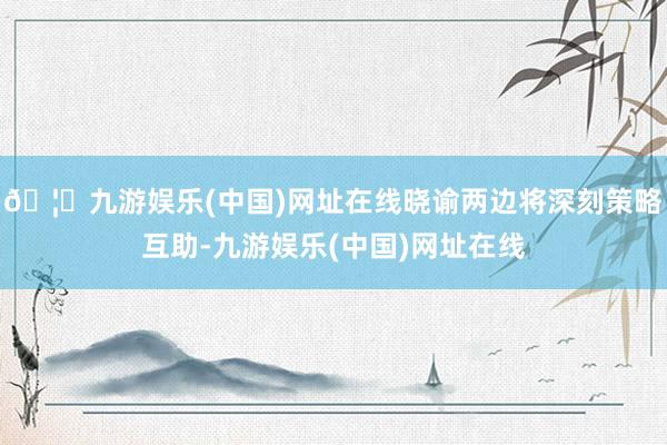 🦄九游娱乐(中国)网址在线晓谕两边将深刻策略互助-九游娱乐(中国)网址在线
