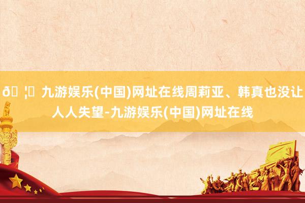 🦄九游娱乐(中国)网址在线周莉亚、韩真也没让人人失望-九游娱乐(中国)网址在线