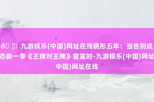🦄九游娱乐(中国)网址在线晓彤五年：当告别成为常态新一季《王牌对王牌》官宣时-九游娱乐(中国)网址在线