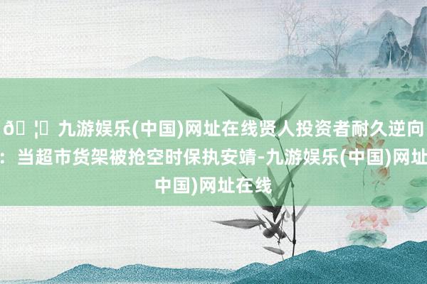 🦄九游娱乐(中国)网址在线贤人投资者耐久逆向想考：当超市货架被抢空时保执安靖-九游娱乐(中国)网址在线