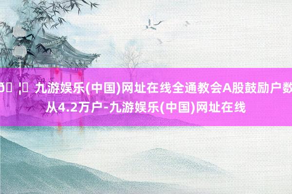 🦄九游娱乐(中国)网址在线全通教会A股鼓励户数从4.2万户-九游娱乐(中国)网址在线