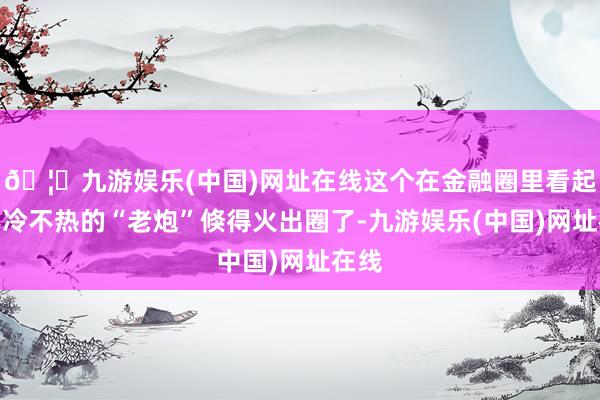🦄九游娱乐(中国)网址在线这个在金融圈里看起来不冷不热的“老炮”倏得火出圈了-九游娱乐(中国)网址在线